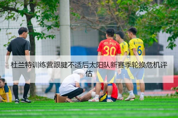 杜兰特训练营跟腱不适后太阳队新赛季轮换危机评估