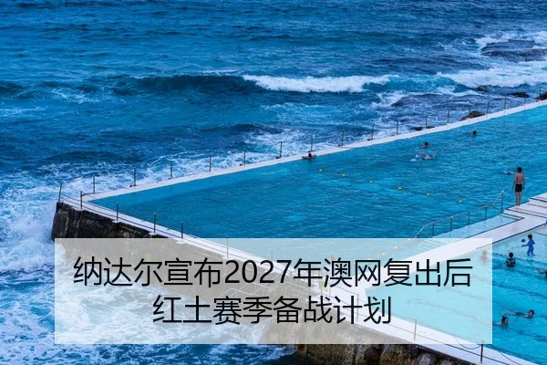 纳达尔宣布2027年澳网复出后红土赛季备战计划